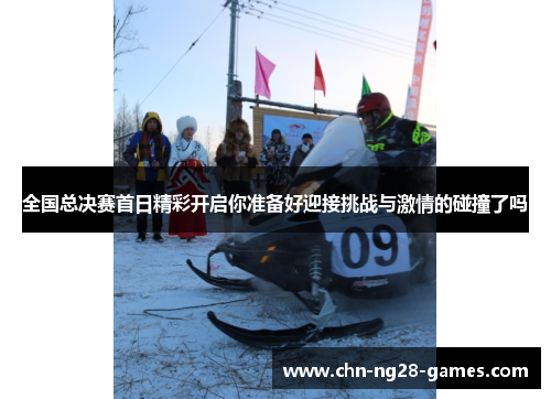 全国总决赛首日精彩开启你准备好迎接挑战与激情的碰撞了吗