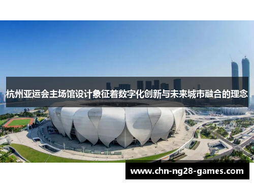 杭州亚运会主场馆设计象征着数字化创新与未来城市融合的理念