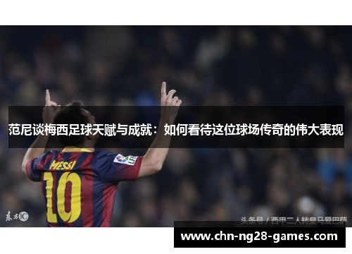 范尼谈梅西足球天赋与成就：如何看待这位球场传奇的伟大表现