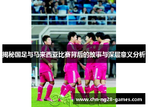 揭秘国足与马来西亚比赛背后的故事与深层意义分析