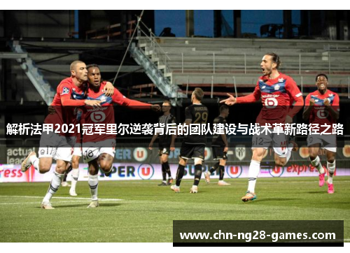 解析法甲2021冠军里尔逆袭背后的团队建设与战术革新路径之路 解析法甲2021冠军里尔逆袭背后的团队建设与战术革新路径之路