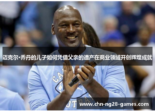 迈克尔·乔丹的儿子如何凭借父亲的遗产在商业领域开创辉煌成就 迈克尔·乔丹的儿子如何凭借父亲的遗产在商业领域开创辉煌成就